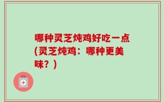 哪种灵芝炖鸡好吃一点(灵芝炖鸡：哪种更美味？)