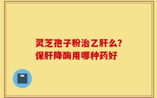 灵芝孢子粉治乙肝么？保肝降酶用哪种药好