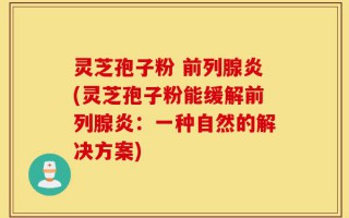 灵芝孢子粉 前列腺炎(灵芝孢子粉能缓解前列腺炎：一种自然的解决方案)