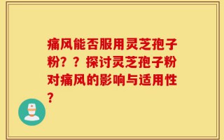 痛风能否服用灵芝孢子粉？？探讨灵芝孢子粉对痛风的影响与适用性？
