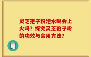灵芝孢子粉泡水喝会上火吗？探究灵芝孢子粉的功效与食用方法？