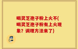 喝灵芝孢子粉上火不(喝灵芝孢子粉有上火现象？调理方法来了)
