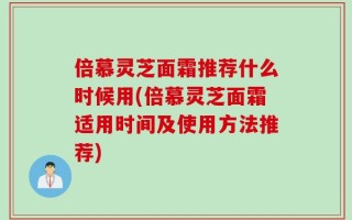 倍慕灵芝面霜推荐什么时候用(倍慕灵芝面霜适用时间及使用方法推荐)