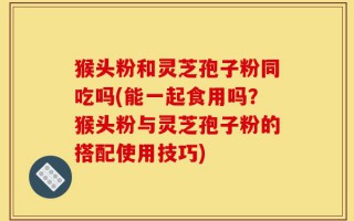 猴头粉和灵芝孢子粉同吃吗(能一起食用吗？猴头粉与灵芝孢子粉的搭配使用技巧)