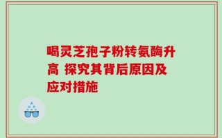 喝灵芝孢子粉转氨酶升高 探究其背后原因及应对措施