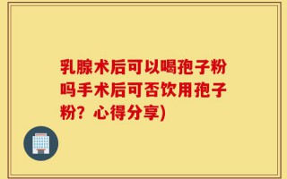 乳腺术后可以喝孢子粉吗手术后可否饮用孢子粉？心得分享)