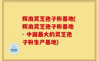 辉南灵芝孢子粉基地(辉南灵芝孢子粉基地 - 中国最大的灵芝孢子粉生产基地)