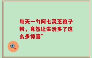 每天一勺阿七灵芝孢子粉，竟然让生活多了这么多惊喜”