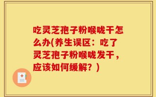 吃灵芝孢子粉喉咙干怎么办(养生误区：吃了灵芝孢子粉喉咙发干，应该如何缓解？)