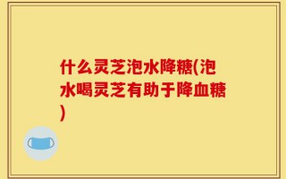 什么灵芝泡水降糖(泡水喝灵芝有助于降血糖)