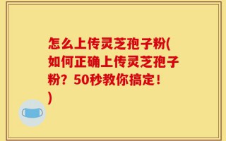 怎么上传灵芝孢子粉(如何正确上传灵芝孢子粉？50秒教你搞定！)