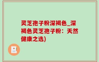 灵芝孢子粉深褐色_深褐色灵芝孢子粉：天然健康之选)