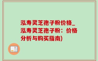 泓寿灵芝孢子粉价格_泓寿灵芝孢子粉：价格分析与购买指南)