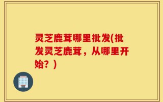 灵芝鹿茸哪里批发(批发灵芝鹿茸，从哪里开始？)