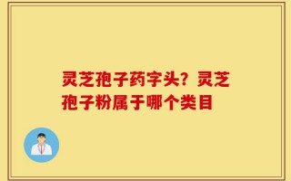 灵芝孢子药字头？灵芝孢子粉属于哪个类目