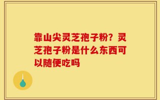 靠山尖灵芝孢子粉？灵芝孢子粉是什么东西可以随便吃吗