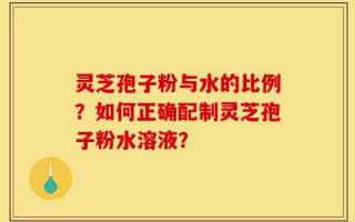 灵芝孢子粉与水的比例？如何正确配制灵芝孢子粉水溶液？