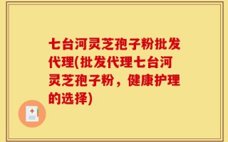 七台河灵芝孢子粉批发代理(批发代理七台河灵芝孢子粉，健康护理的选择)
