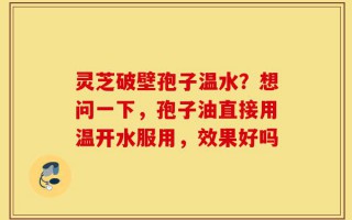 灵芝破壁孢子温水？想问一下，孢子油直接用温开水服用，效果好吗