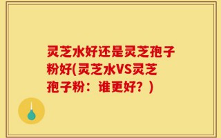 灵芝水好还是灵芝孢子粉好(灵芝水VS灵芝孢子粉：谁更好？)