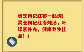 灵芝枸杞红枣一起炖(灵芝枸杞红枣炖汤，叶绿素补充，健康养生佳品！)