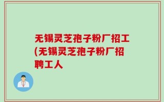 无锡灵芝孢子粉厂招工(无锡灵芝孢子粉厂招聘工人