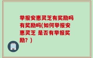 举报安惠灵芝有奖励吗有奖励吗(如何举报安惠灵芝 是否有举报奖励？)