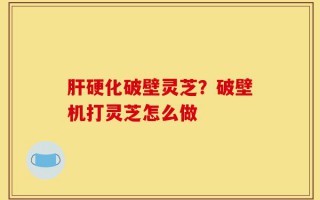 肝硬化破壁灵芝？破壁机打灵芝怎么做