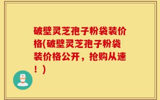破壁灵芝孢子粉袋装价格(破壁灵芝孢子粉袋装价格公开，抢购从速！)