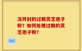 没开封的过期灵芝孢子粉？如何处理过期的灵芝孢子粉？