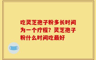 吃灵芝孢子粉多长时间为一个疗程？灵芝孢子粉什么时间吃最好
