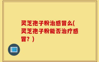 灵芝孢子粉治感冒么(灵芝孢子粉能否治疗感冒？)