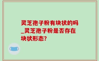 灵芝孢子粉有块状的吗_灵芝孢子粉是否存在块状形态？