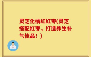 灵芝化橘红红枣(灵芝搭配红枣，打造养生补气佳品！)