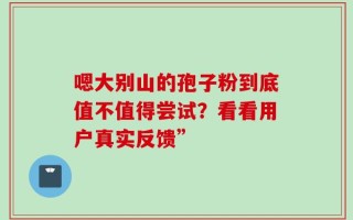 嗯大别山的孢子粉到底值不值得尝试？看看用户真实反馈”