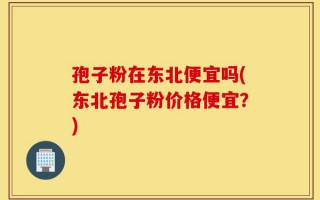 孢子粉在东北便宜吗(东北孢子粉价格便宜？)