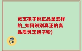 灵芝孢子粉正品是怎样的_如何辨别真正的高品质灵芝孢子粉)