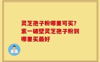 灵芝孢子粉哪里可买？紫一破壁灵芝孢子粉到哪里买最好