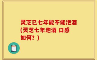 灵芝已七年能不能泡酒(灵芝七年泡酒 口感如何？)