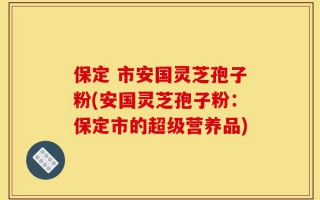 保定 市安国灵芝孢子粉(安国灵芝孢子粉：保定市的超级营养品)