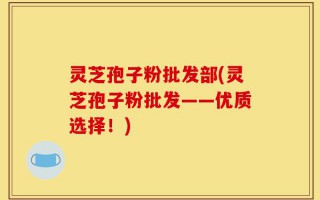 灵芝孢子粉批发部(灵芝孢子粉批发——优质选择！)