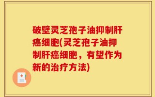 破壁灵芝孢子油抑制肝癌细胞(灵芝孢子油抑制肝癌细胞，有望作为新的治疗方法)