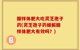 腺样体肥大吃灵芝孢子药(灵芝孢子药缓解腺样体肥大有效吗？)