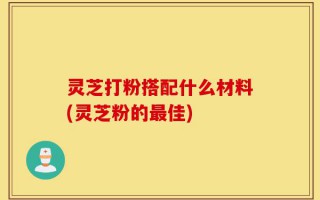 灵芝打粉搭配什么材料(灵芝粉的最佳)