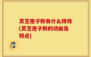 灵芝孢子粉有什么特效(灵芝孢子粉的功能及特点)
