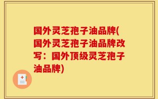 国外灵芝孢子油品牌(国外灵芝孢子油品牌改写：国外顶级灵芝孢子油品牌)