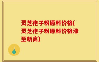 灵芝孢子粉原料价格(灵芝孢子粉原料价格涨至新高)