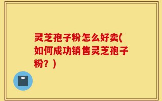 灵芝孢子粉怎么好卖(如何成功销售灵芝孢子粉？)