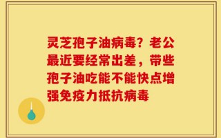 灵芝孢子油病毒？老公最近要经常出差，带些孢子油吃能不能快点增强免疫力抵抗病毒