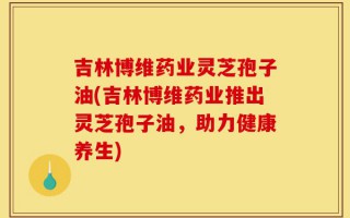 吉林博维药业灵芝孢子油(吉林博维药业推出灵芝孢子油，助力健康养生)